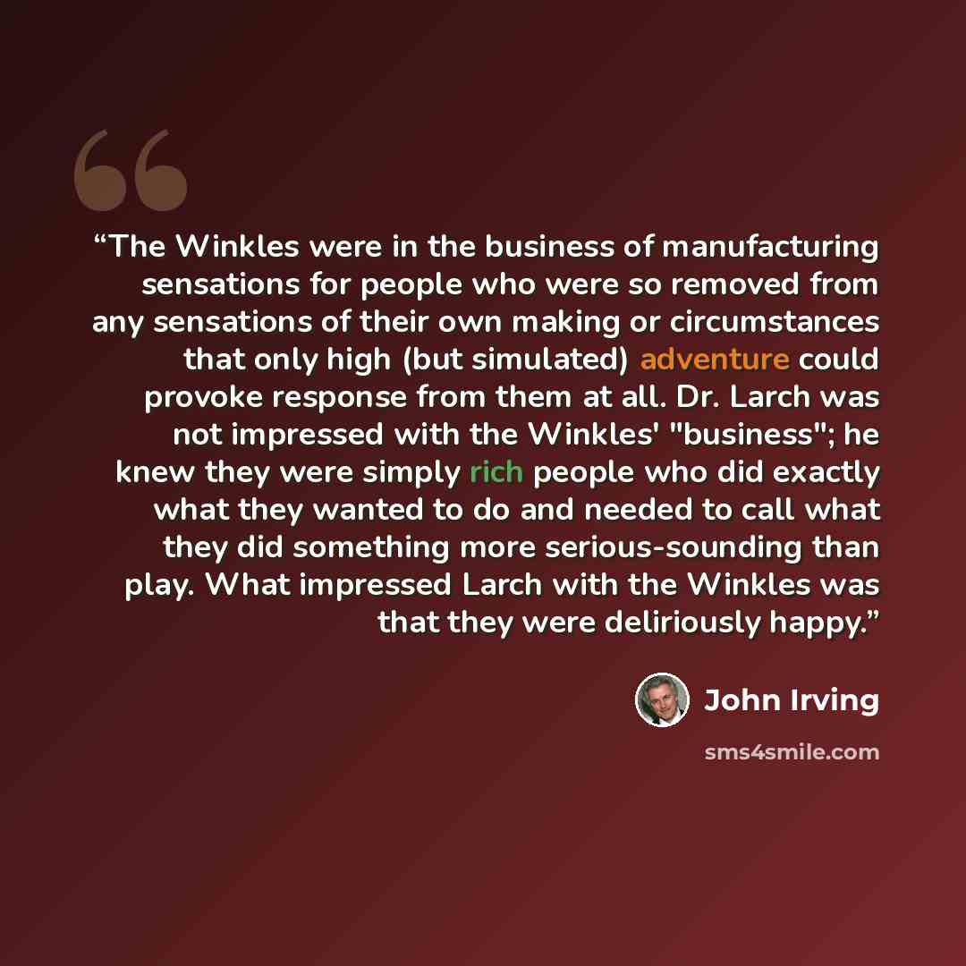 “The Winkles were in the business of manufacturing sensations for people who were so removed from any sensations of their own making or circumstances that only high (but simulated) adventure could provoke response from them at all. Dr. Larch was not impressed with the Winkles' "business"; he knew…” quote by John Irving