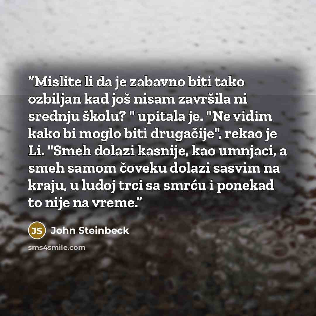 “Mislite li da je zabavno biti tako ozbiljan kad još nisam završila ni srednju školu? " upitala je. "Ne vidim kako bi moglo biti drugačije", rekao je Li. "Smeh dolazi kasnije, kao umnjaci, a smeh samom čoveku dolazi sasvim na kraju, u ludoj trci sa smrću i ponekad to nije na vreme.” quote by John Steinbeck