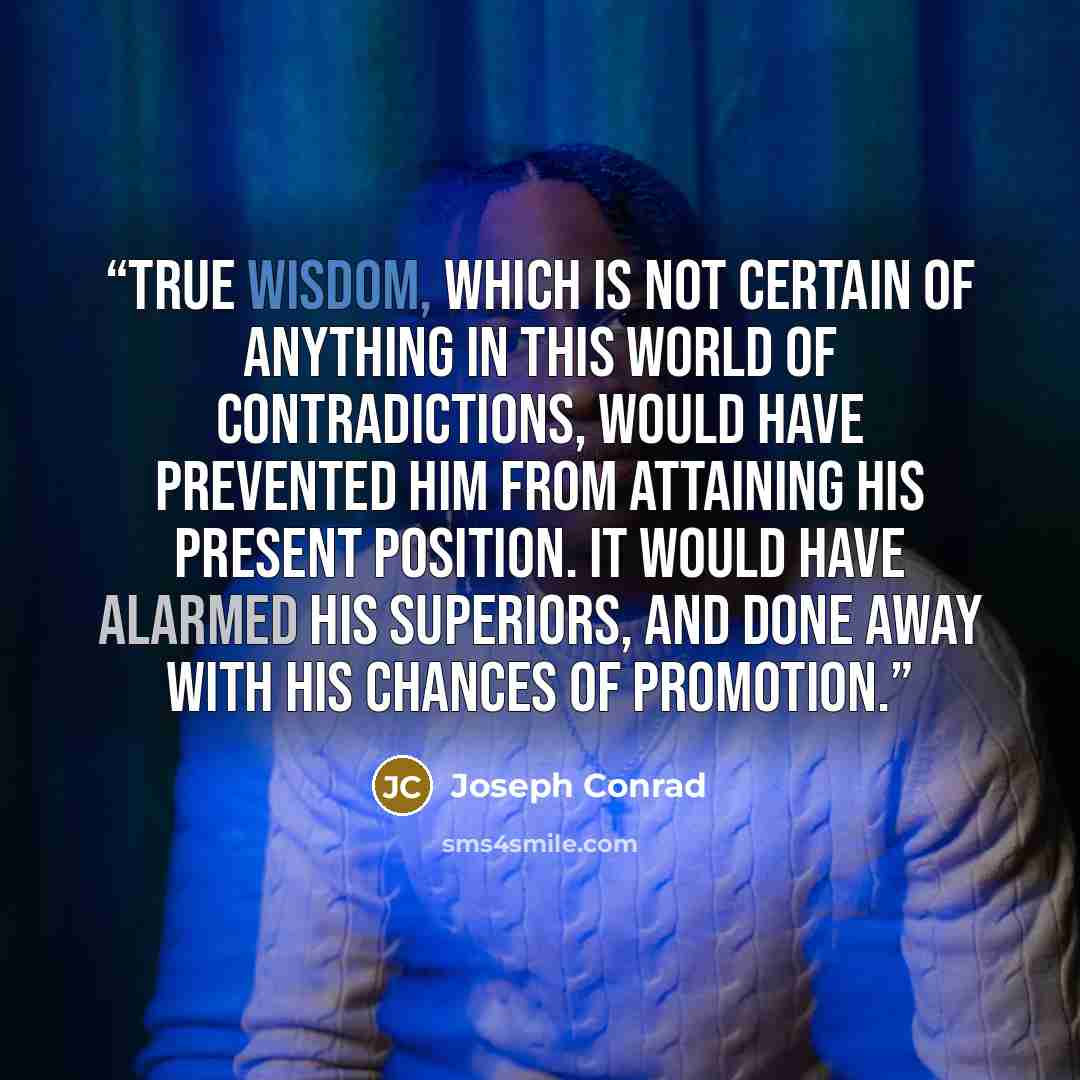“True wisdom, which is not certain of anything in this world of contradictions, would have prevented him from attaining his present position. It would have alarmed his superiors, and done away with his chances of promotion.” quote by Joseph Conrad