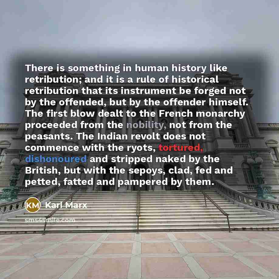 “There is something in human history like retribution; and it is a rule of historical retribution that its instrument be forged not by the offended, but by the offender himself. The first blow dealt to the French monarchy proceeded from the nobility, not from the peasants. The Indian revolt does…” quote by Karl Marx
