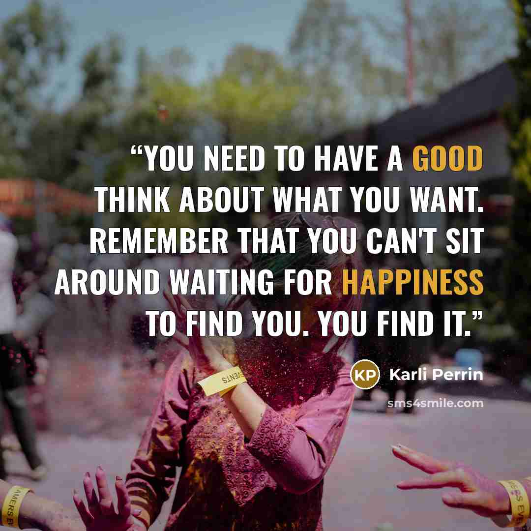 “You need to have a good think about what you want. Remember that you can't sit around waiting for happiness to find you. You find it.” quote by Karli Perrin