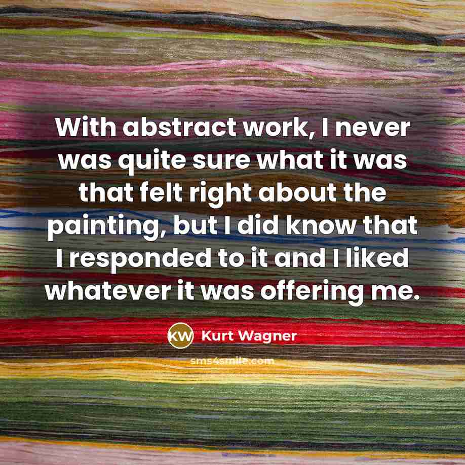 “With abstract work, I never was quite sure what it was that felt right about the painting, but I did know that I responded to it and I liked whatever it was offering me.” quote by Kurt Wagner