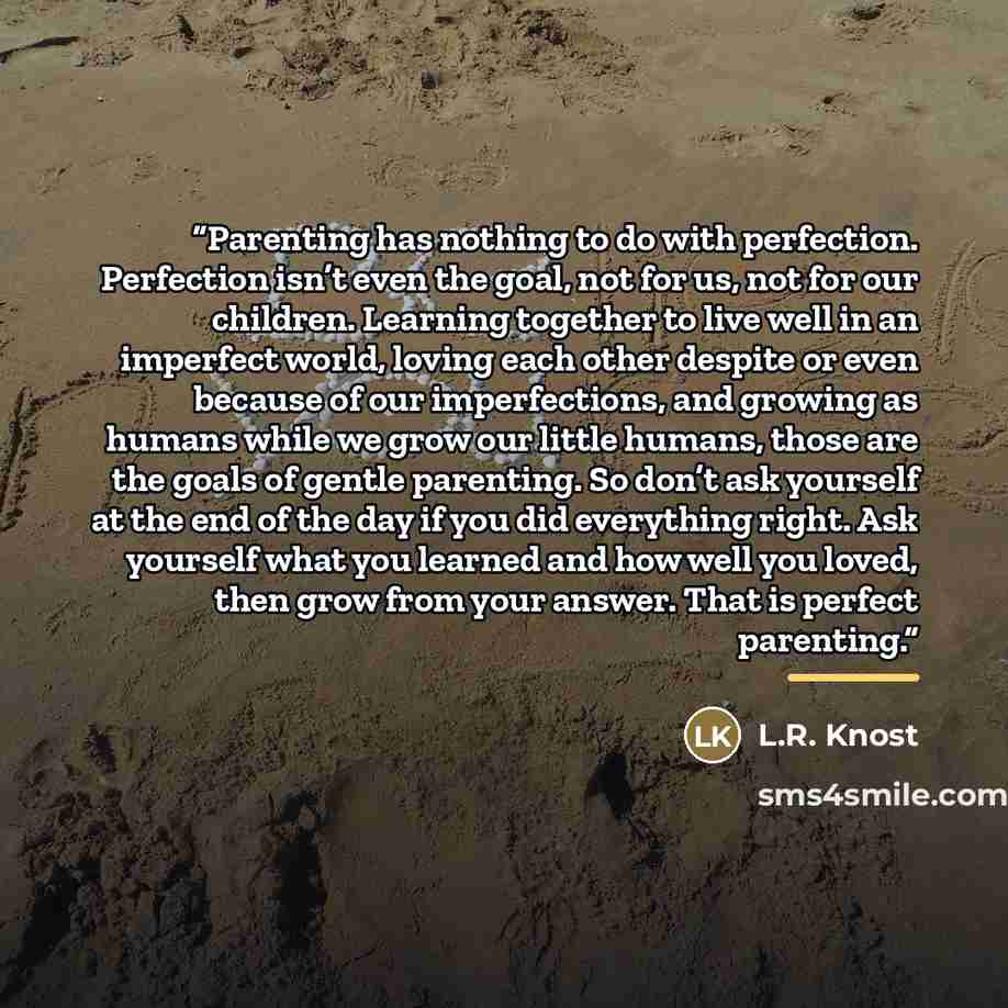 “Parenting has nothing to do with perfection. Perfection isn’t even the goal, not for us, not for our children. Learning together to live well in an imperfect world, loving each other despite or even because of our imperfections, and growing as humans while we grow our little humans, those are the…” quote by L.R. Knost