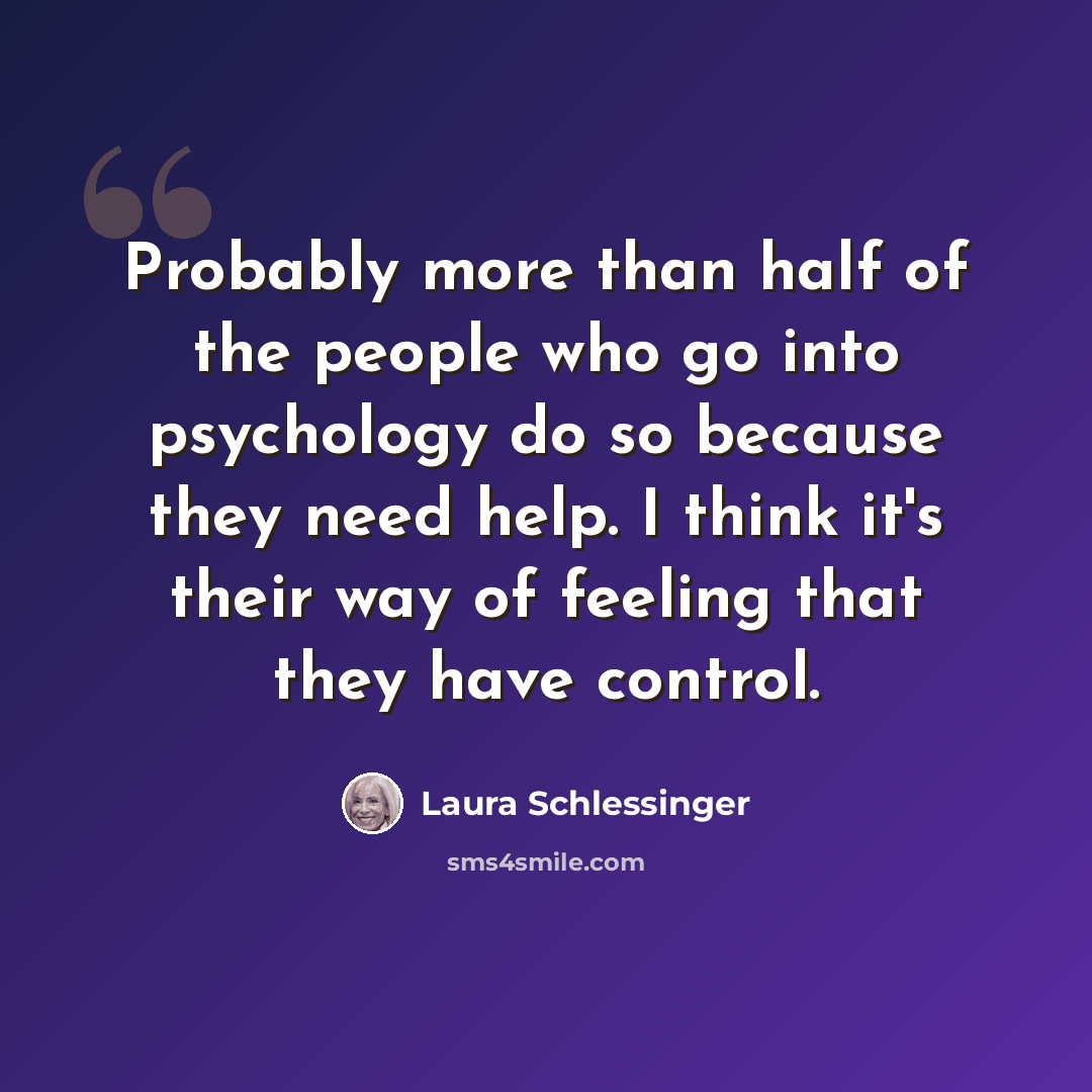“Probably more than half of the people who go into psychology do so because they need help. I think it's their way of feeling that they have control.” quote by Laura Schlessinger
