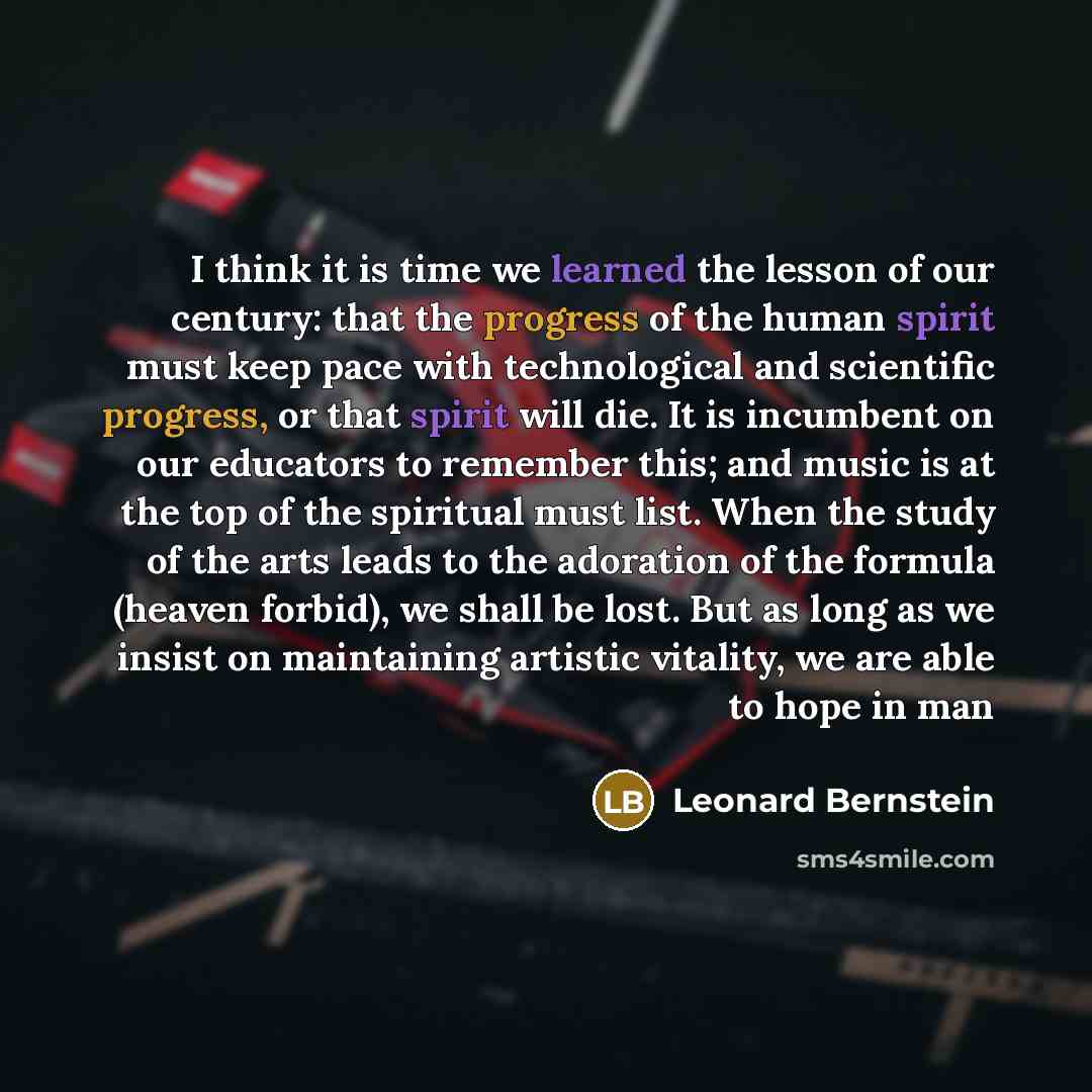 “I think it is time we learned the lesson of our century: that the progress of the human spirit must keep pace with technological and scientific progress, or that spirit will die. It is incumbent on our educators to remember this; and music is at the top of the spiritual must list. When the study…” quote by Leonard Bernstein