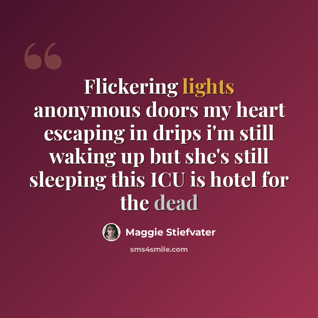 “Flickering lights anonymous doors my heart escaping in drips i'm still waking up but she's still sleeping this ICU is hotel for the dead” quote by Maggie Stiefvater