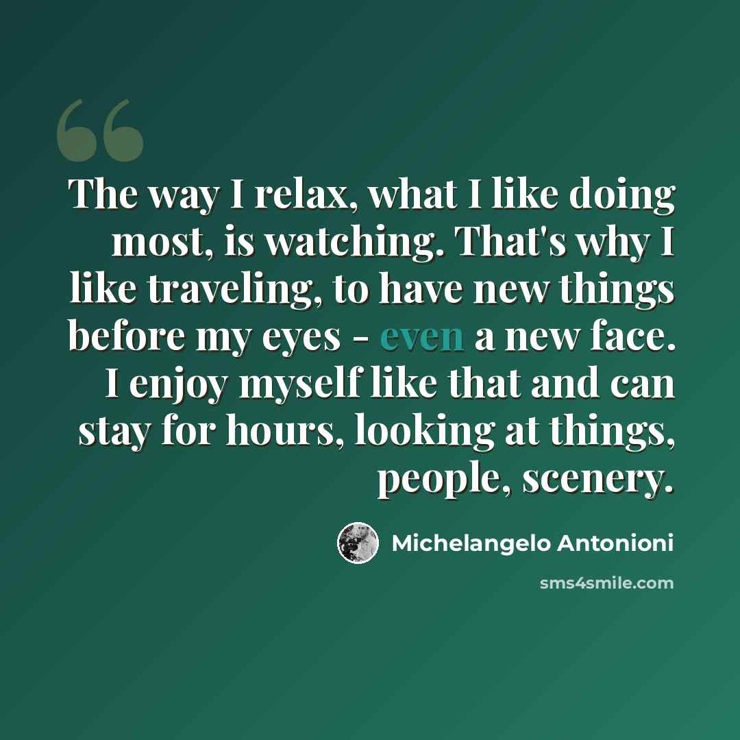 “The way I relax, what I like doing most, is watching. That's why I like traveling, to have new things before my eyes - even a new face. I enjoy myself like that and can stay for hours, looking at things, people, scenery.” quote by Michelangelo Antonioni