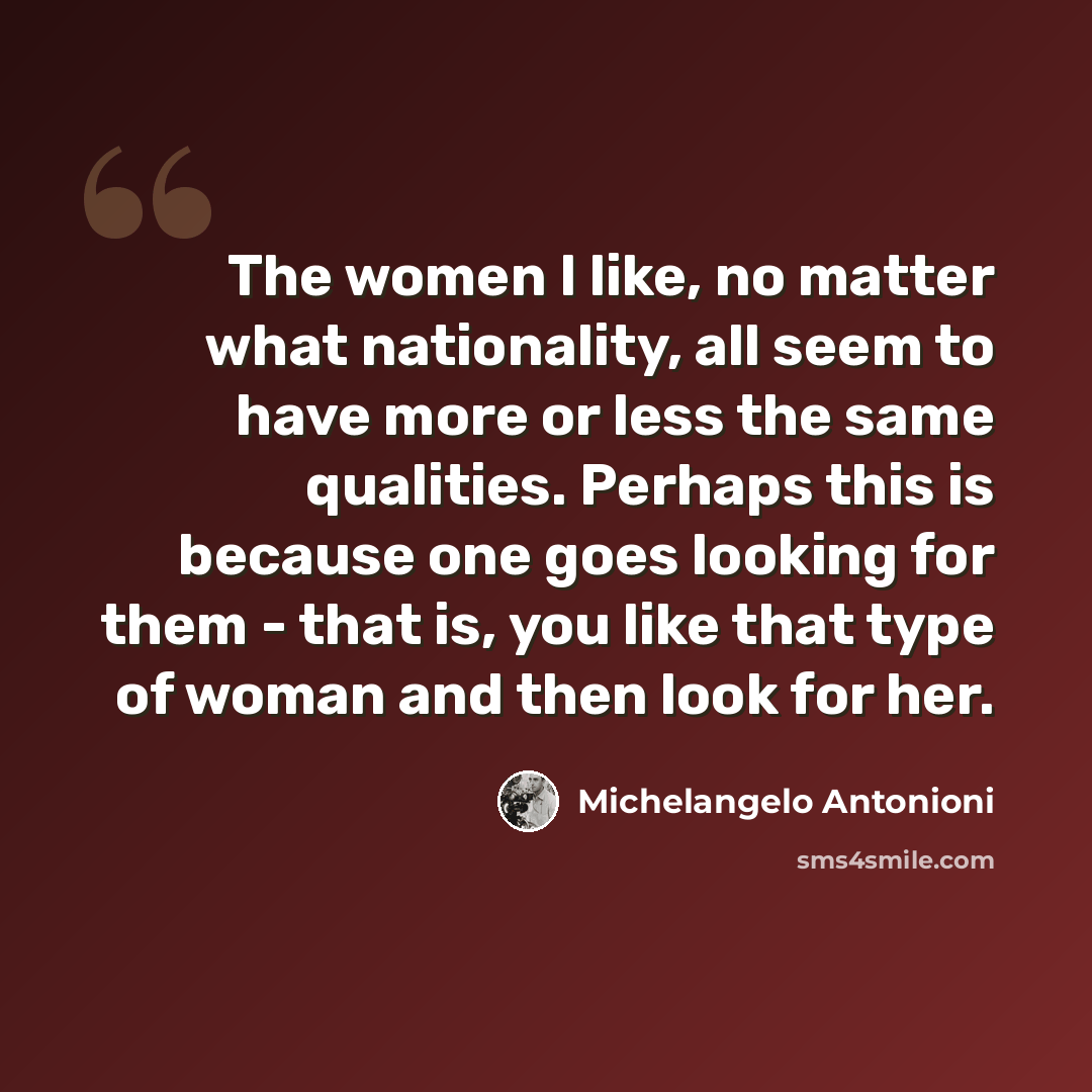 “The women I like, no matter what nationality, all seem to have more or less the same qualities. Perhaps this is because one goes looking for them - that is, you like that type of woman and then look for her.” quote by Michelangelo Antonioni
