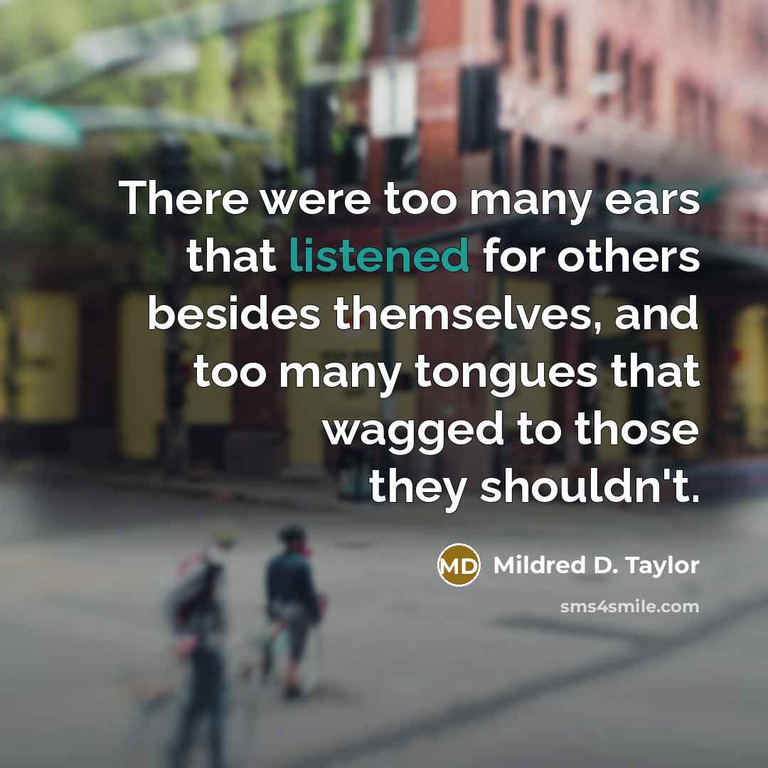 “There were too many ears that listened for others besides themselves, and too many tongues that wagged to those they shouldn't.” quote by Mildred D. Taylor