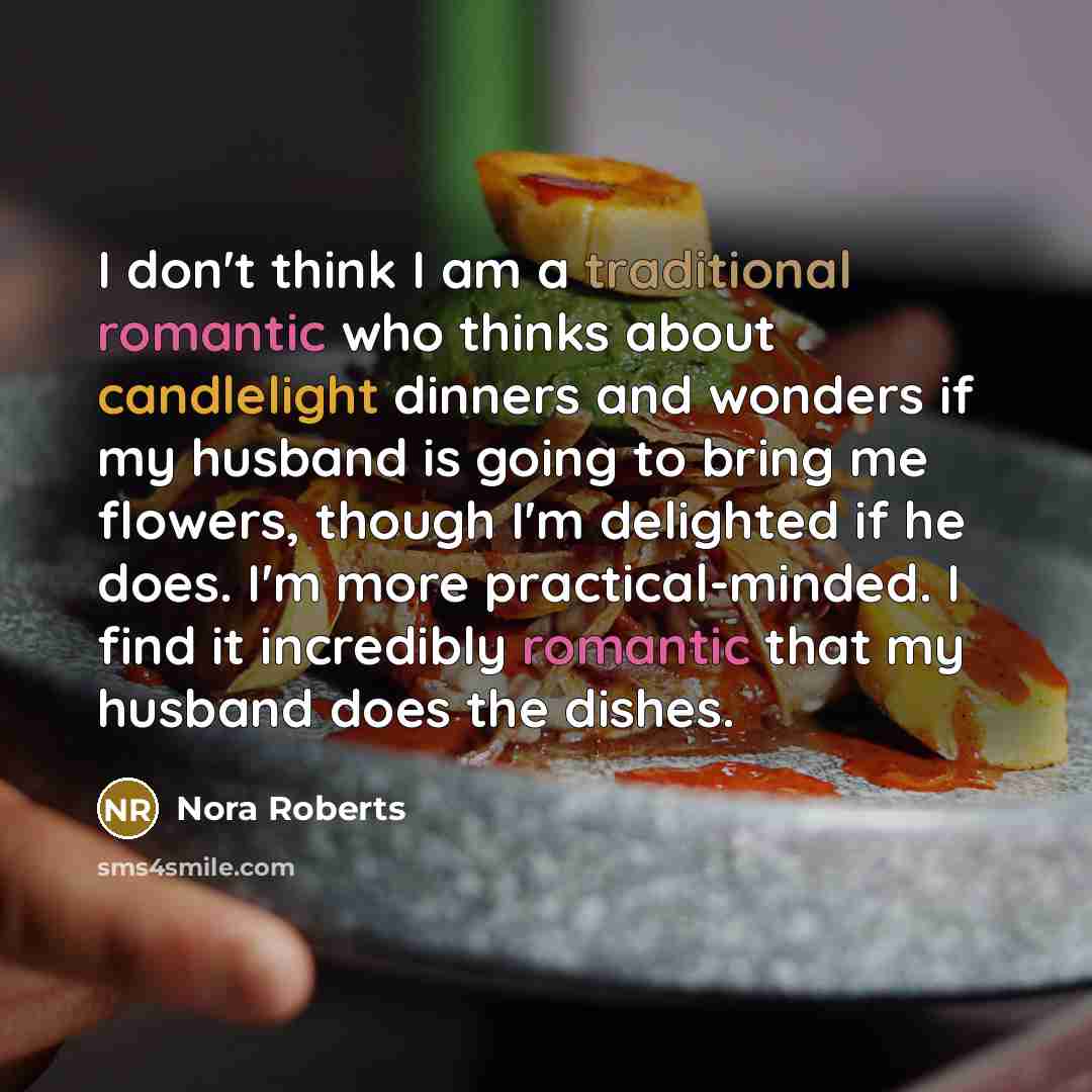 “I don't think I am a traditional romantic who thinks about candlelight dinners and wonders if my husband is going to bring me flowers, though I'm delighted if he does. I'm more practical-minded. I find it incredibly romantic that my husband does the dishes.” quote by Nora Roberts