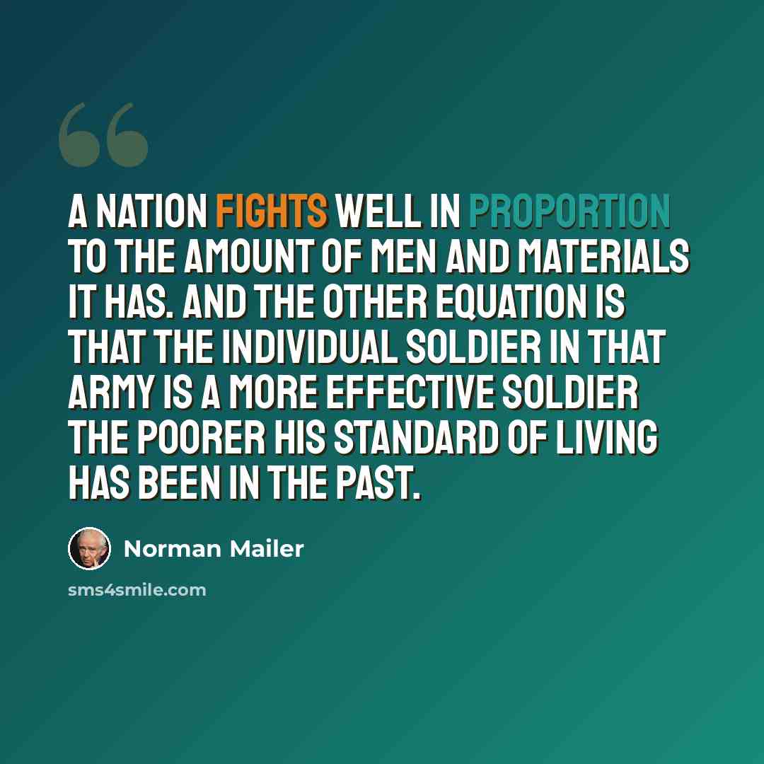 “A nation fights well in proportion to the amount of men and materials it has. And the other equation is that the individual soldier in that army is a more effective soldier the poorer his standard of living has been in the past.” quote by Norman Mailer