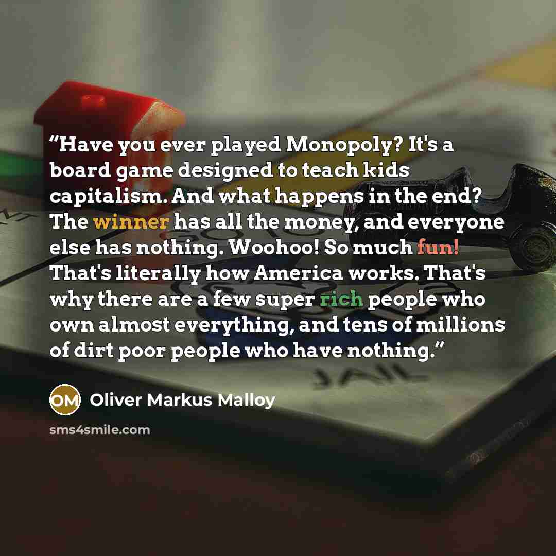 “Have you ever played Monopoly? It's a board game designed to teach kids capitalism. And what happens in the end? The winner has all the money, and everyone else has nothing. Woohoo! So much fun! That's literally how America works. That's why there are a few super rich people who own almost…” quote by Oliver Markus Malloy