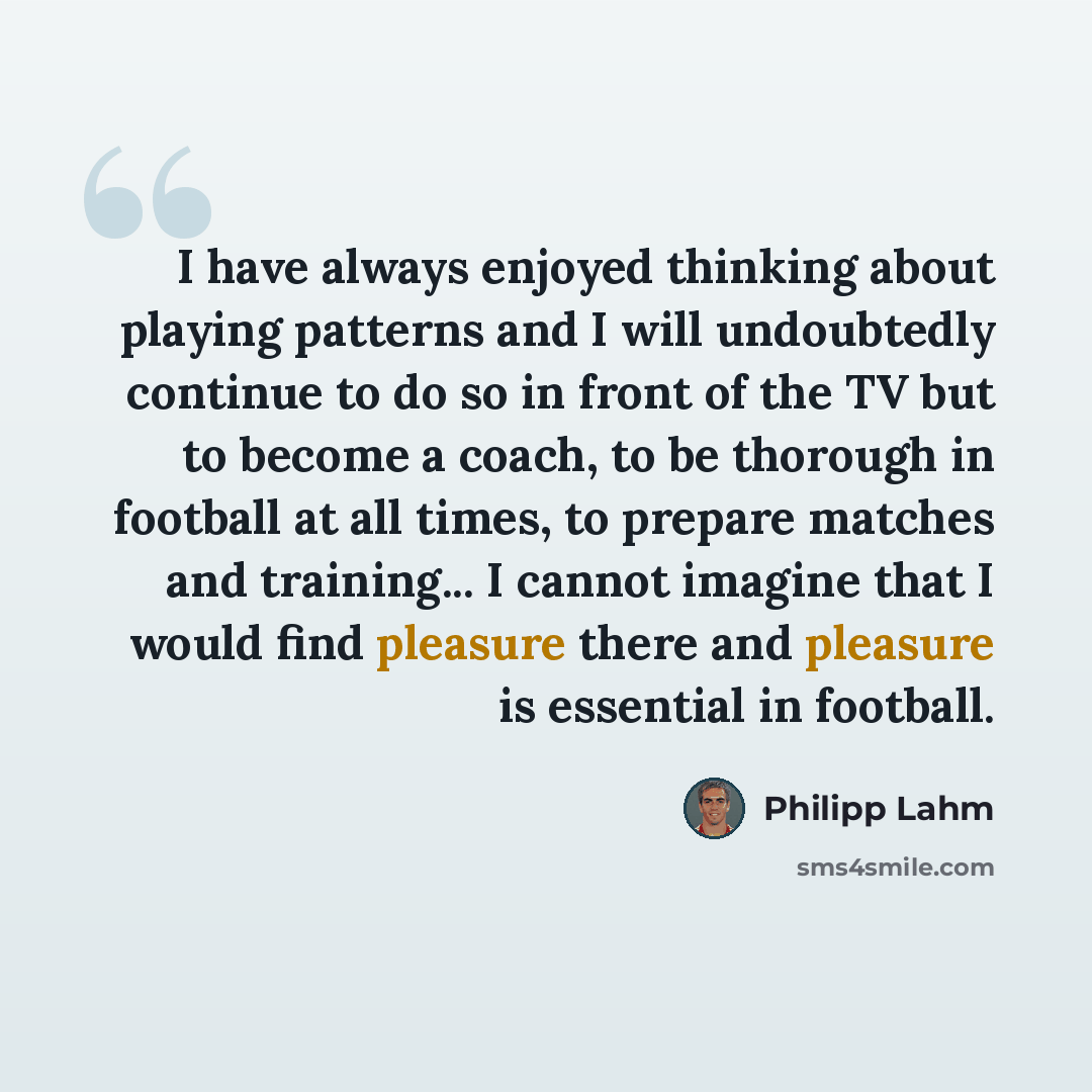“I have always enjoyed thinking about playing patterns and I will undoubtedly continue to do so in front of the TV but to become a coach, to be thorough in football at all times, to prepare matches and training... I cannot imagine that I would find pleasure there and pleasure is essential in…” quote by Philipp Lahm