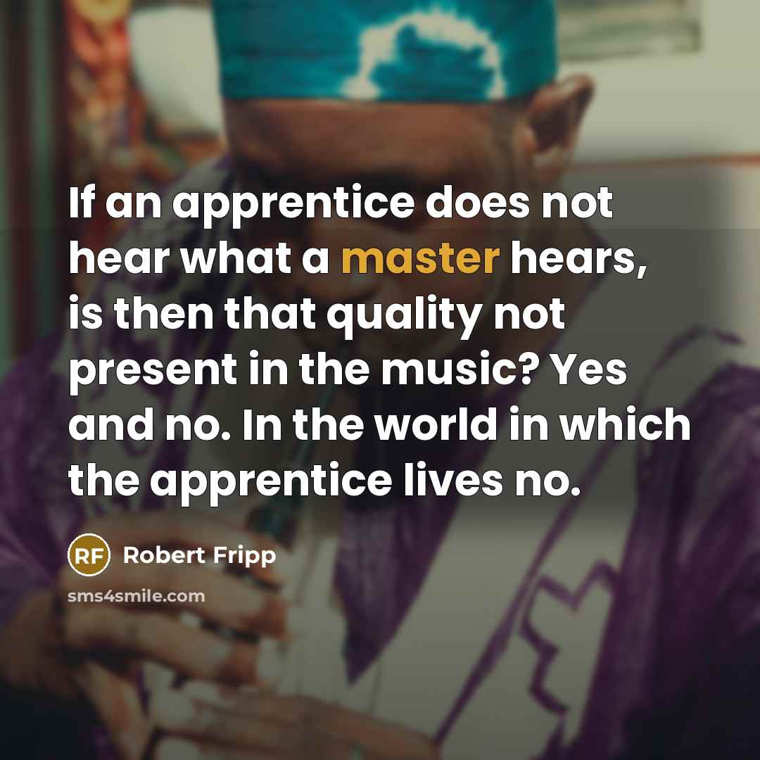 “If an apprentice does not hear what a master hears, is then that quality not present in the music? Yes and no. In the world in which the apprentice lives no.” quote by Robert Fripp