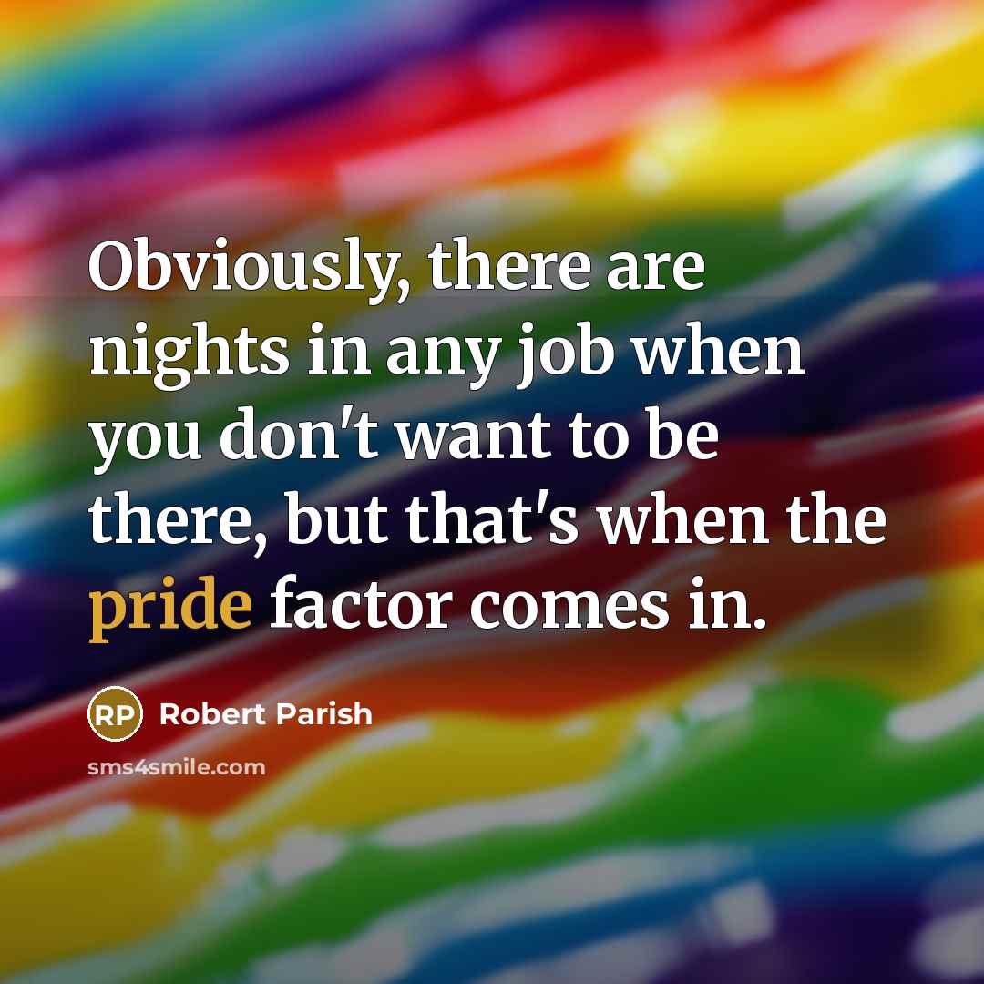 “Obviously, there are nights in any job when you don't want to be there, but that's when the pride factor comes in.” quote by Robert Parish