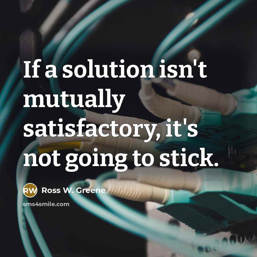 “If a solution isn't mutually satisfactory, it's not going to stick.” quote by Ross W. Greene