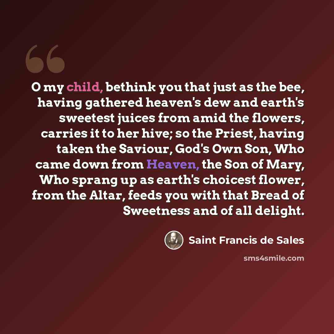 “O my child, bethink you that just as the bee, having gathered heaven's dew and earth's sweetest juices from amid the flowers, carries it to her hive; so the Priest, having taken the Saviour, God's Own Son, Who came down from Heaven, the Son of Mary, Who sprang up as earth's choicest flower, from…” quote by Saint Francis de Sales