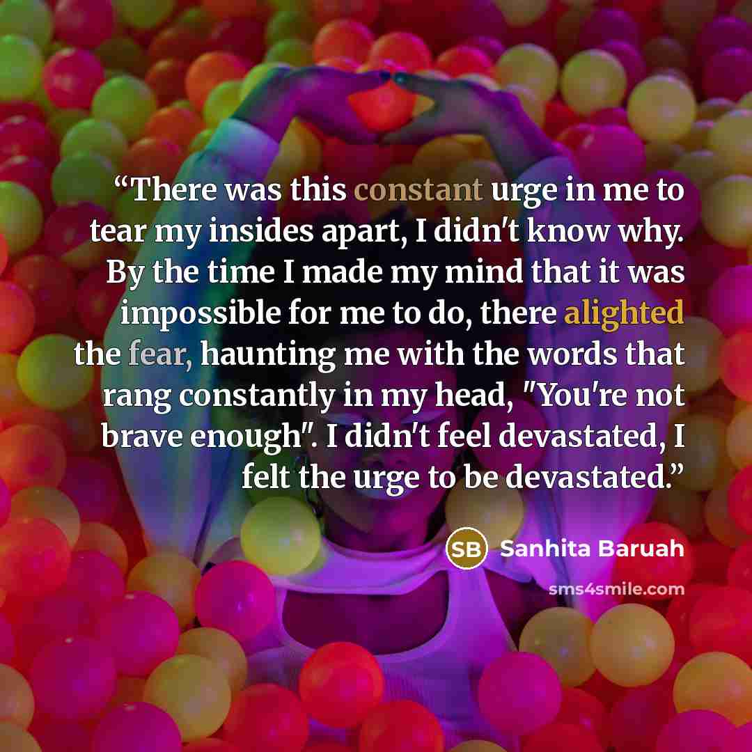 “There was this constant urge in me to tear my insides apart, I didn't know why. By the time I made my mind that it was impossible for me to do, there alighted the fear, haunting me with the words that rang constantly in my head, "You're not brave enough". I didn't feel devastated, I felt the urge…” quote by Sanhita Baruah