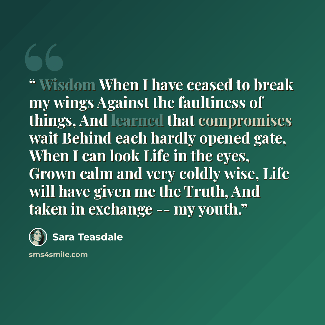 “Wisdom When I have ceased to break my wings Against the faultiness of things, And learned that compromises wait Behind each hardly opened gate, When I can look Life in the eyes, Grown calm and very coldly wise, Life will have given me the Truth, And taken in exchange -- my youth.” quote by Sara Teasdale