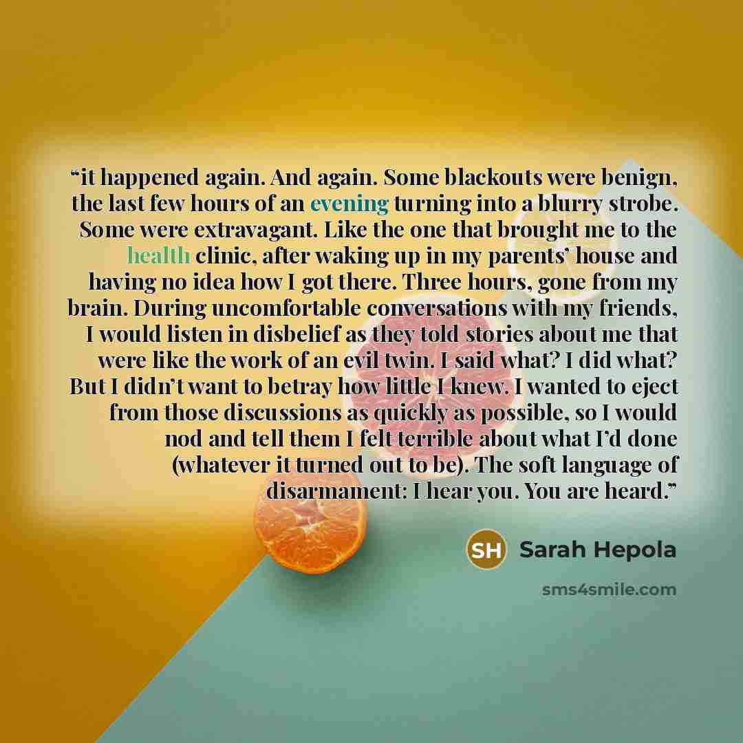 “it happened again. And again. Some blackouts were benign, the last few hours of an evening turning into a blurry strobe. Some were extravagant. Like the one that brought me to the health clinic, after waking up in my parents’ house and having no idea how I got there. Three hours, gone from my…” quote by Sarah Hepola
