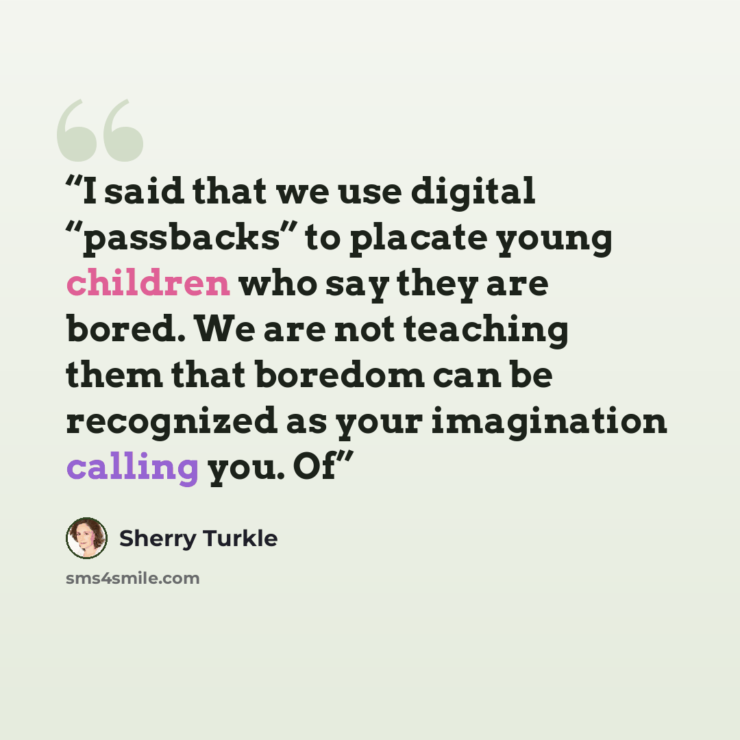 “I said that we use digital “passbacks” to placate young children who say they are bored. We are not teaching them that boredom can be recognized as your imagination calling you. Of” quote by Sherry Turkle