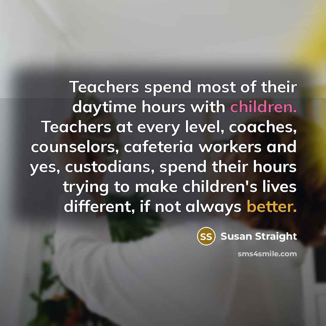 “Teachers spend most of their daytime hours with children. Teachers at every level, coaches, counselors, cafeteria workers and yes, custodians, spend their hours trying to make children's lives different, if not always better.” quote by Susan Straight
