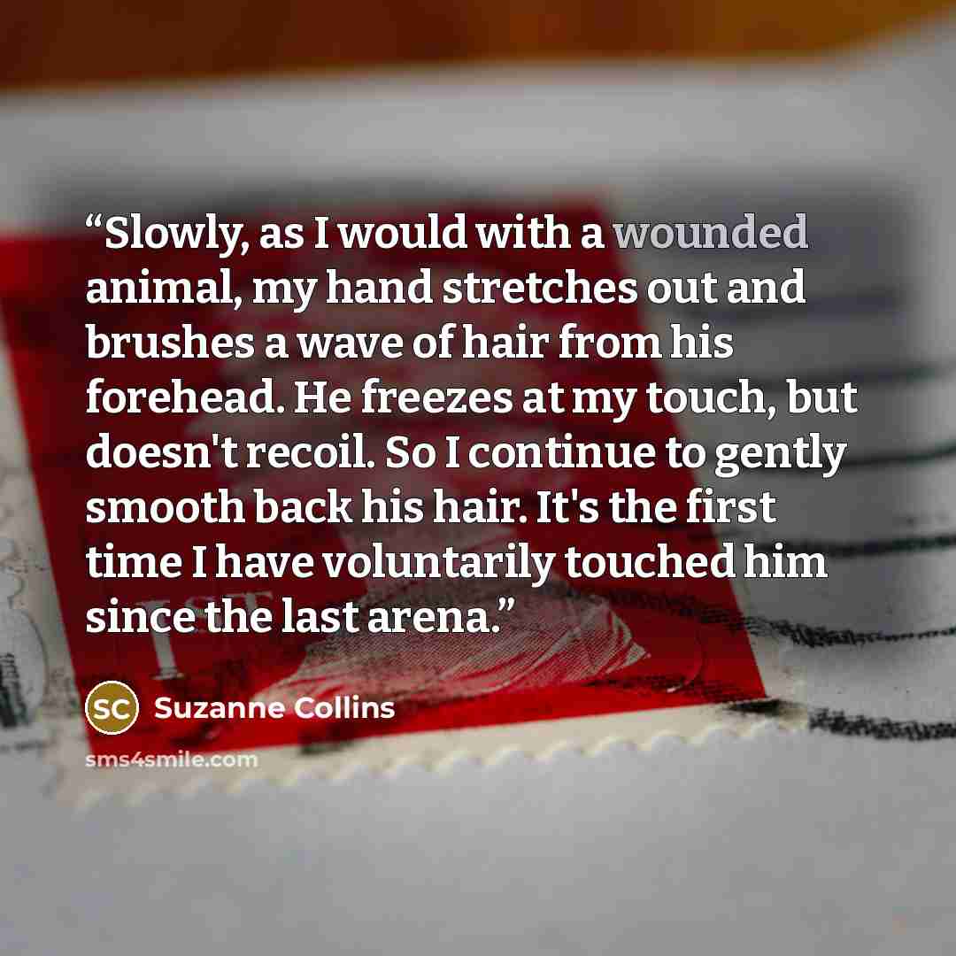 “Slowly, as I would with a wounded animal, my hand stretches out and brushes a wave of hair from his forehead. He freezes at my touch, but doesn't recoil. So I continue to gently smooth back his hair. It's the first time I have voluntarily touched him since the last arena.” quote by Suzanne Collins
