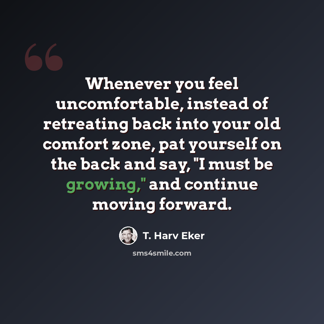 “Whenever you feel uncomfortable, instead of retreating back into your old comfort zone, pat yourself on the back and say, "I must be growing," and continue moving forward.” quote by T. Harv Eker