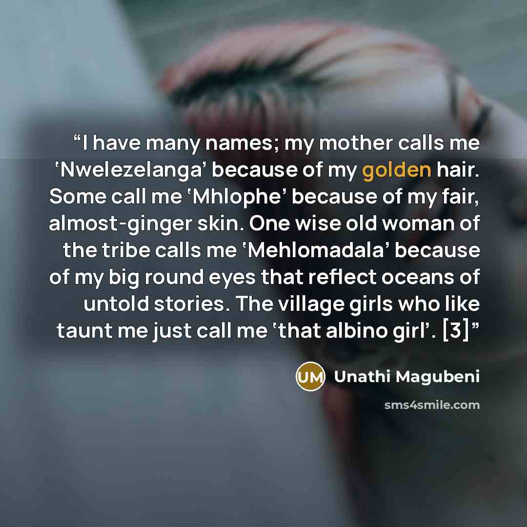 “I have many names; my mother calls me ‘Nwelezelanga’ because of my golden hair. Some call me ‘Mhlophe’ because of my fair, almost-ginger skin. One wise old woman of the tribe calls me ‘Mehlomadala’ because of my big round eyes that reflect oceans of untold stories. The village girls who like taunt…” quote by Unathi Magubeni