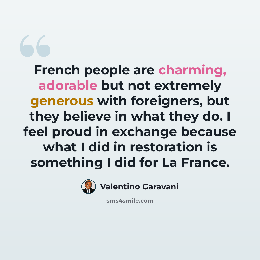“French people are charming, adorable but not extremely generous with foreigners, but they believe in what they do. I feel proud in exchange because what I did in restoration is something I did for La France.” quote by Valentino Garavani