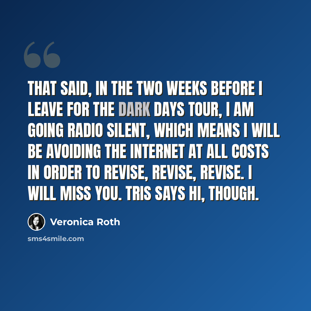 “That said, in the two weeks before I leave for the Dark Days tour, I am going radio silent, which means I will be avoiding the Internet at all costs in order to revise, revise, revise. I will miss you. Tris says hi, though.” quote by Veronica Roth
