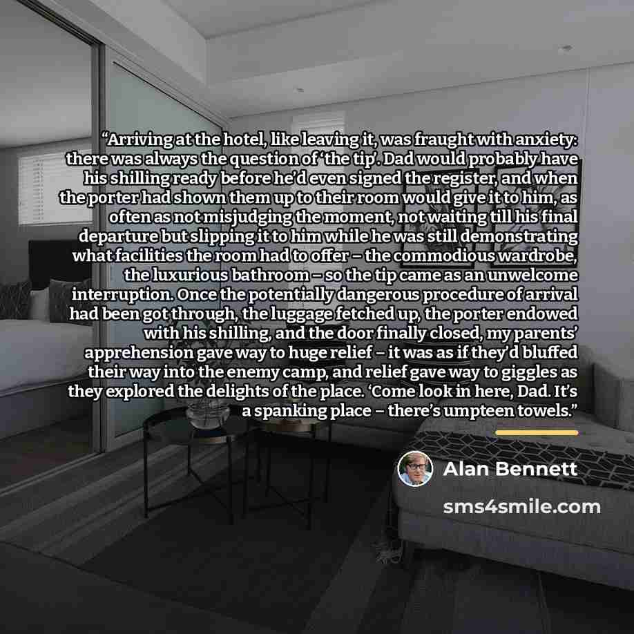 “Arriving at the hotel, like leaving it, was fraught with anxiety: there was always the question of ‘the tip’. Dad would probably have his shilling ready before he’d even signed the register, and when the porter had shown them up to their room would give it to him, as often as not misjudging the…” quote by Alan Bennett