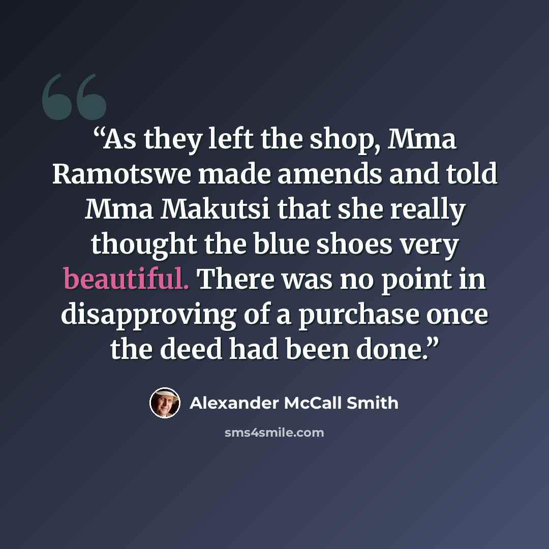 “As they left the shop, Mma Ramotswe made amends and told Mma Makutsi that she really thought the blue shoes very beautiful. There was no point in disapproving of a purchase once the deed had been done.” quote by Alexander McCall Smith
