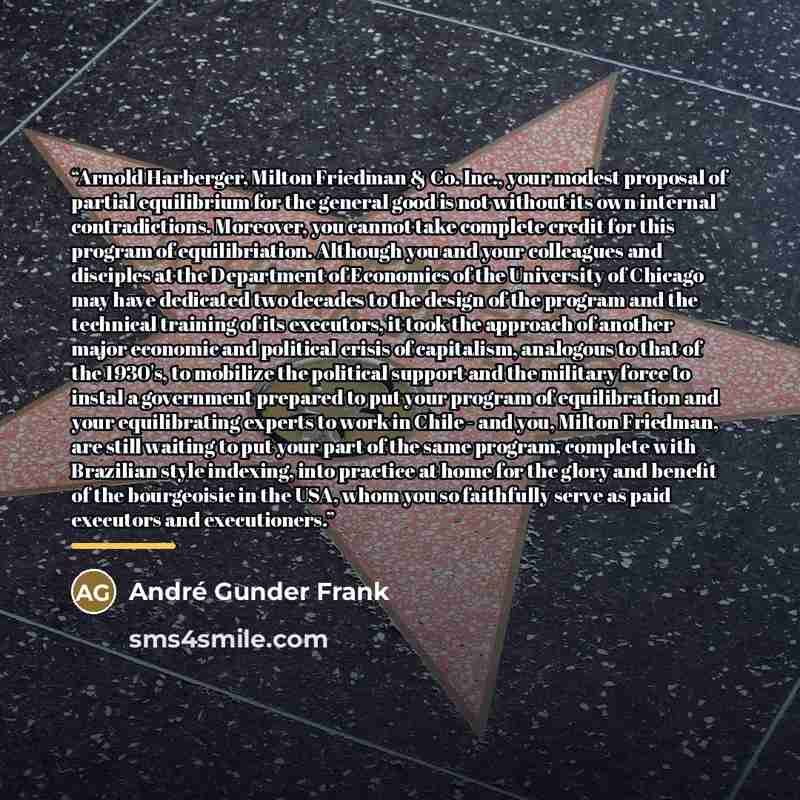 “Arnold Harberger, Milton Friedman & Co. Inc., your modest proposal of partial equilibrium for the general good is not without its own internal contradictions. Moreover, you cannot take complete credit for this program of equilibriation. Although you and your colleagues and disciples at the…” quote by André Gunder Frank