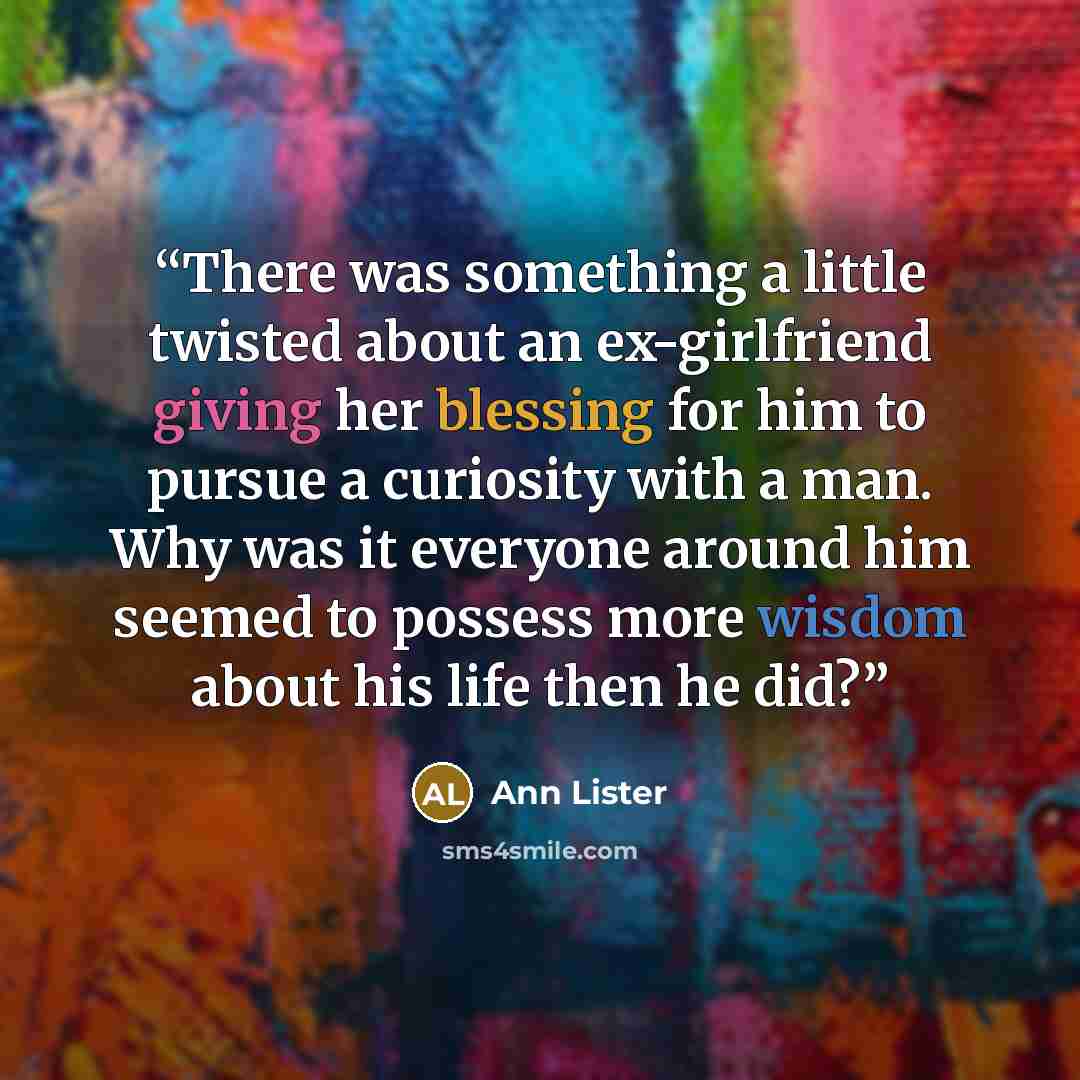 “There was something a little twisted about an ex-girlfriend giving her blessing for him to pursue a curiosity with a man. Why was it everyone around him seemed to possess more wisdom about his life then he did?” quote by Ann Lister
