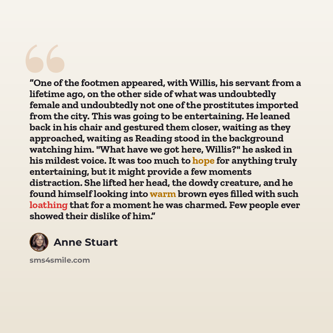 “One of the footmen appeared, with Willis, his servant from a lifetime ago, on the other side of what was undoubtedly female and undoubtedly not one of the prostitutes imported from the city. This was going to be entertaining. He leaned back in his chair and gestured them closer, waiting as they…” quote by Anne Stuart