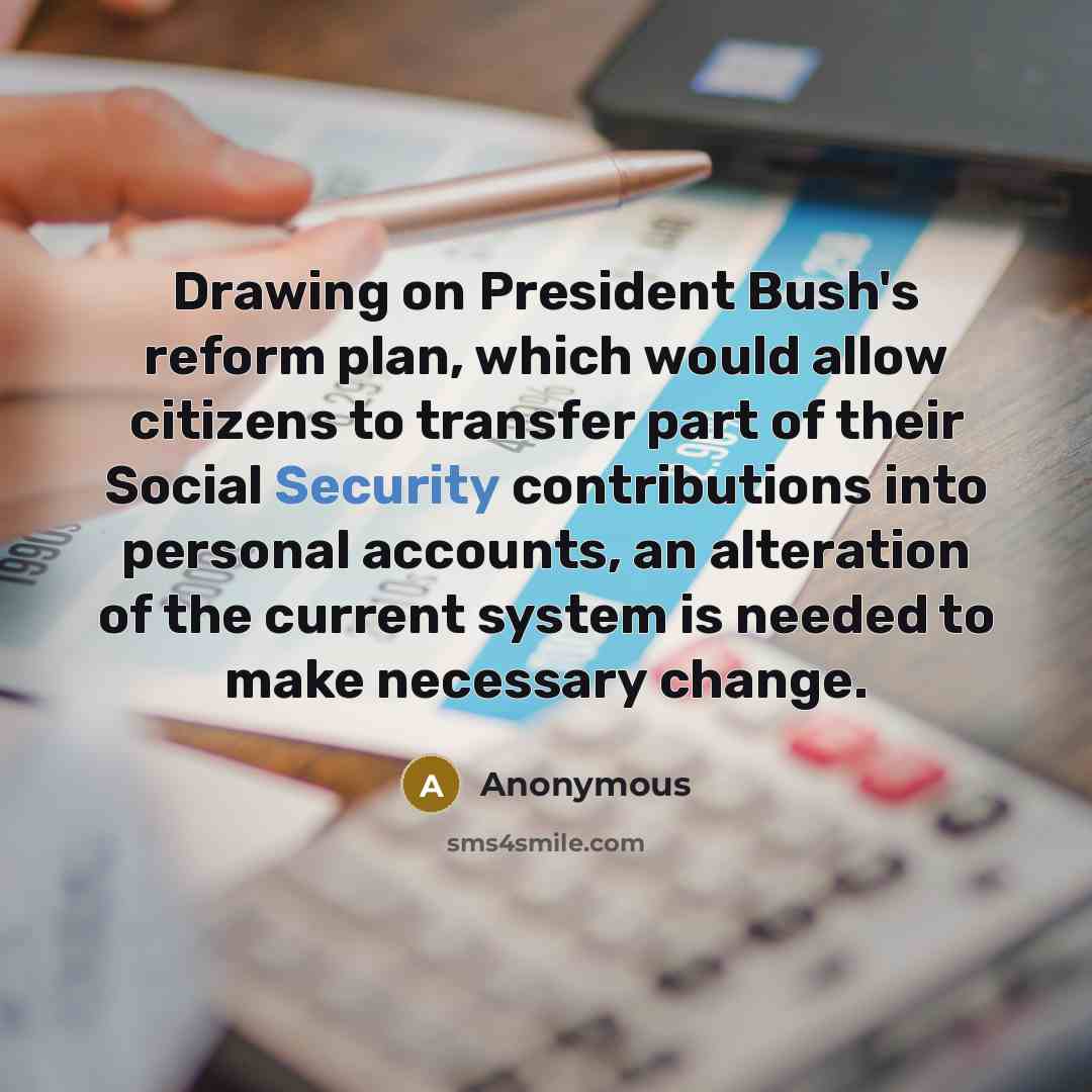 “Drawing on President Bush's reform plan, which would allow citizens to transfer part of their Social Security contributions into personal accounts, an alteration of the current system is needed to make necessary change.” quote by Anonymous