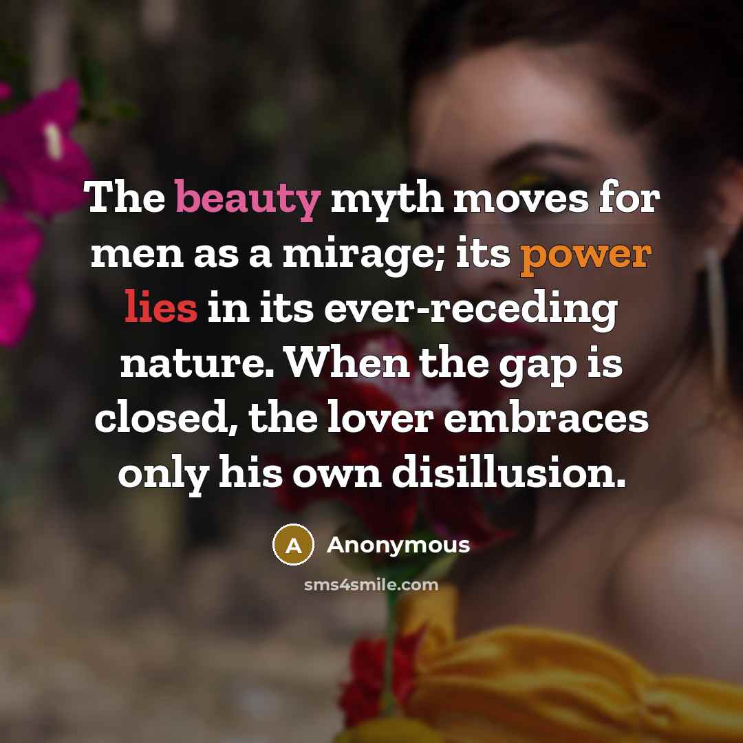 “The beauty myth moves for men as a mirage; its power lies in its ever-receding nature. When the gap is closed, the lover embraces only his own disillusion.” quote by Anonymous