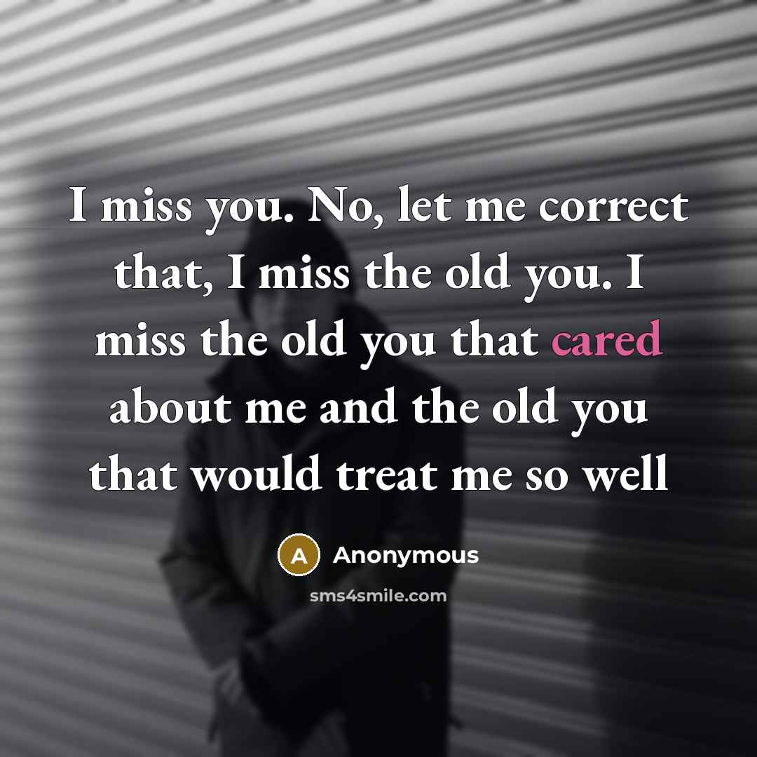“I miss you. No, let me correct that, I miss the old you. I miss the old you that cared about me and the old you that would treat me so well” quote by Anonymous