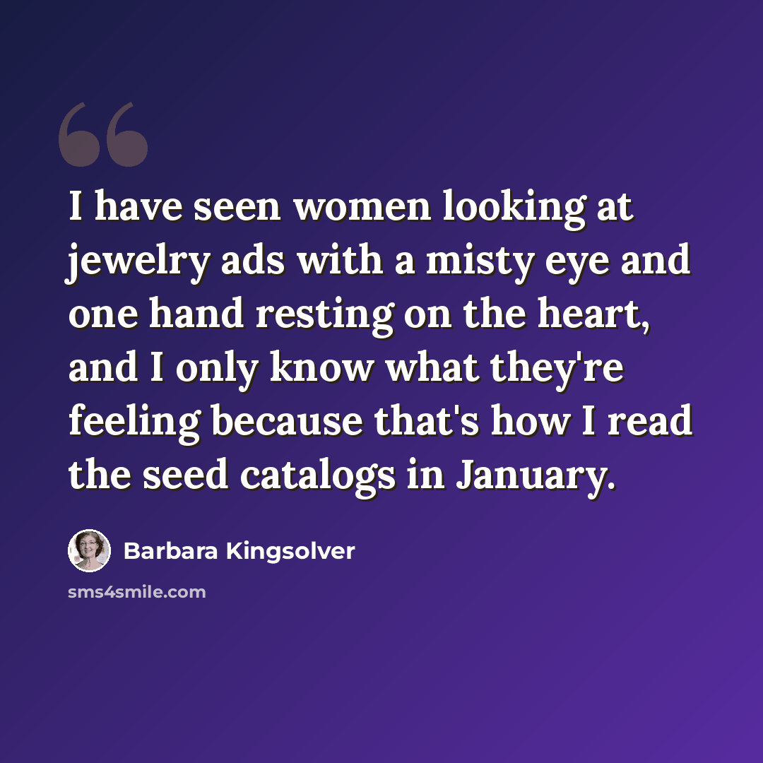 “I have seen women looking at jewelry ads with a misty eye and one hand resting on the heart, and I only know what they're feeling because that's how I read the seed catalogs in January.” quote by Barbara Kingsolver