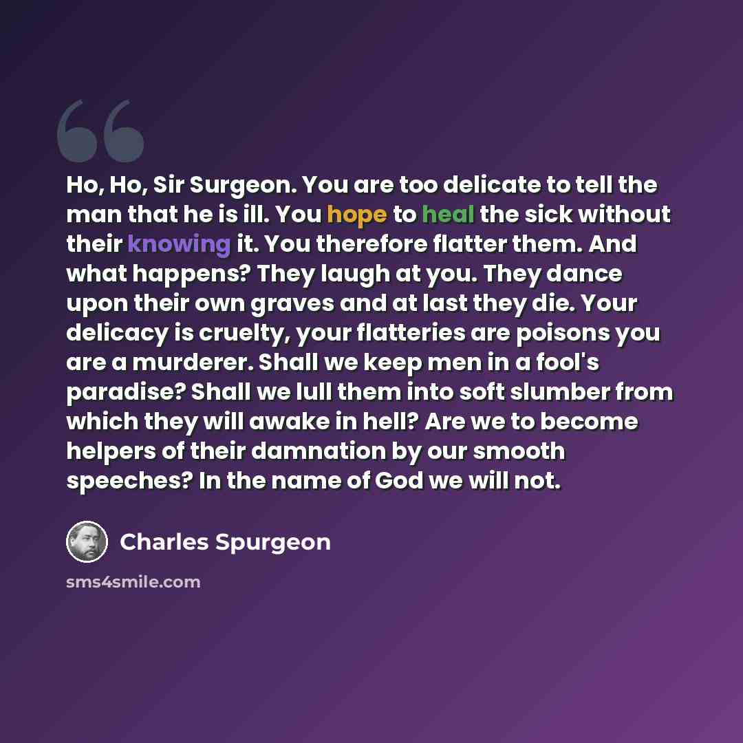 “Ho, Ho, Sir Surgeon. You are too delicate to tell the man that he is ill. You hope to heal the sick without their knowing it. You therefore flatter them. And what happens? They laugh at you. They dance upon their own graves and at last they die. Your delicacy is cruelty, your flatteries are…” quote by Charles Spurgeon