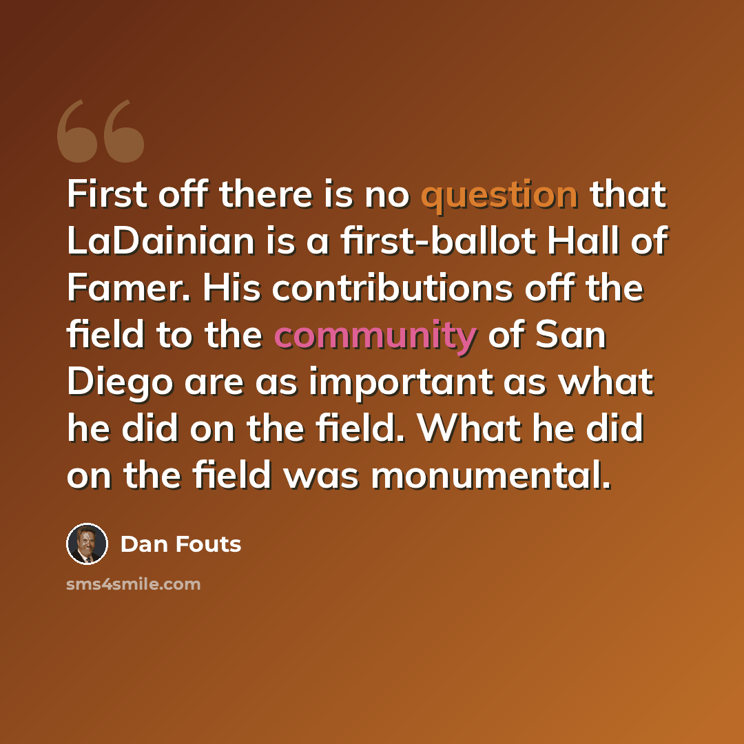 “First off there is no question that LaDainian is a first-ballot Hall of Famer. His contributions off the field to the community of San Diego are as important as what he did on the field. What he did on the field was monumental.” quote by Dan Fouts
