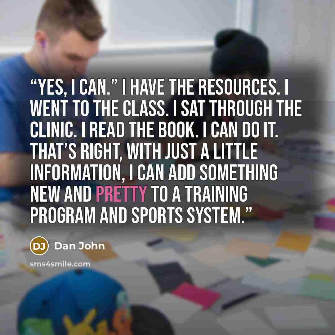 “Yes, I can.” I have the resources. I went to the class. I sat through the clinic. I read the book. I can do it. That’s right, with just a little information, I can add something new and pretty to a training program and sports system.” quote by Dan John