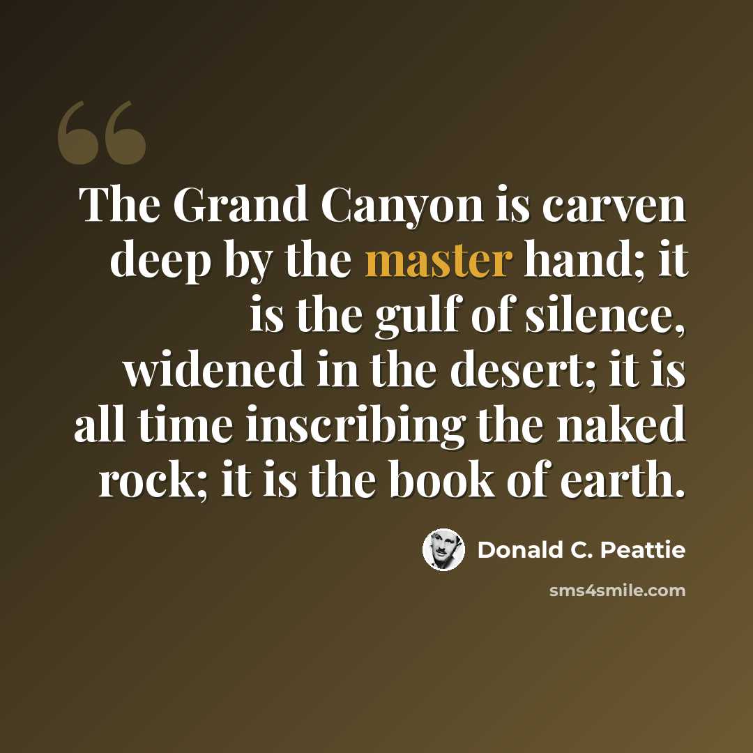 “The Grand Canyon is carven deep by the master hand; it is the gulf of silence, widened in the desert; it is all time inscribing the naked rock; it is the book of earth.” quote by Donald C. Peattie