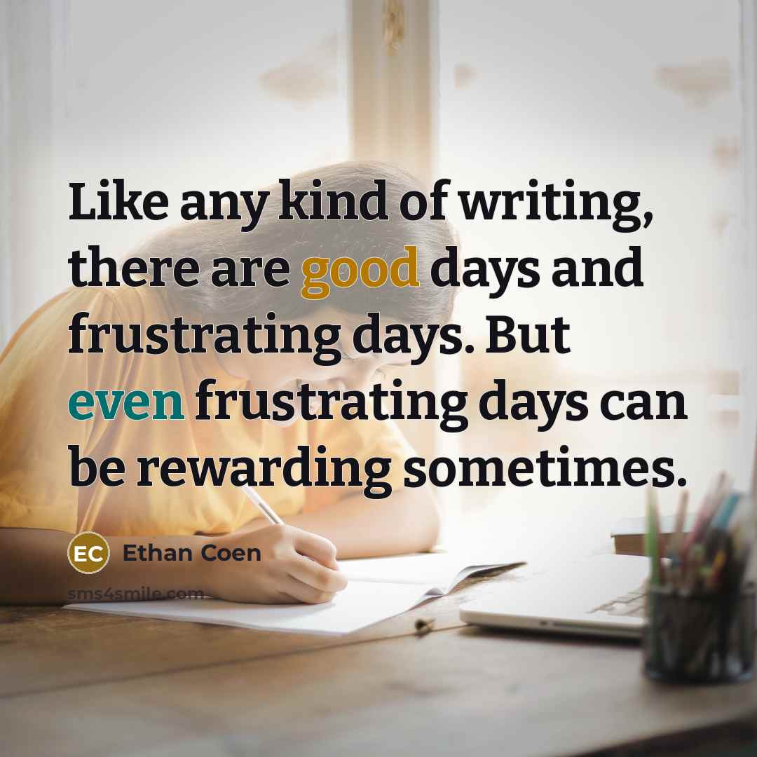 “Like any kind of writing, there are good days and frustrating days. But even frustrating days can be rewarding sometimes.” quote by Ethan Coen