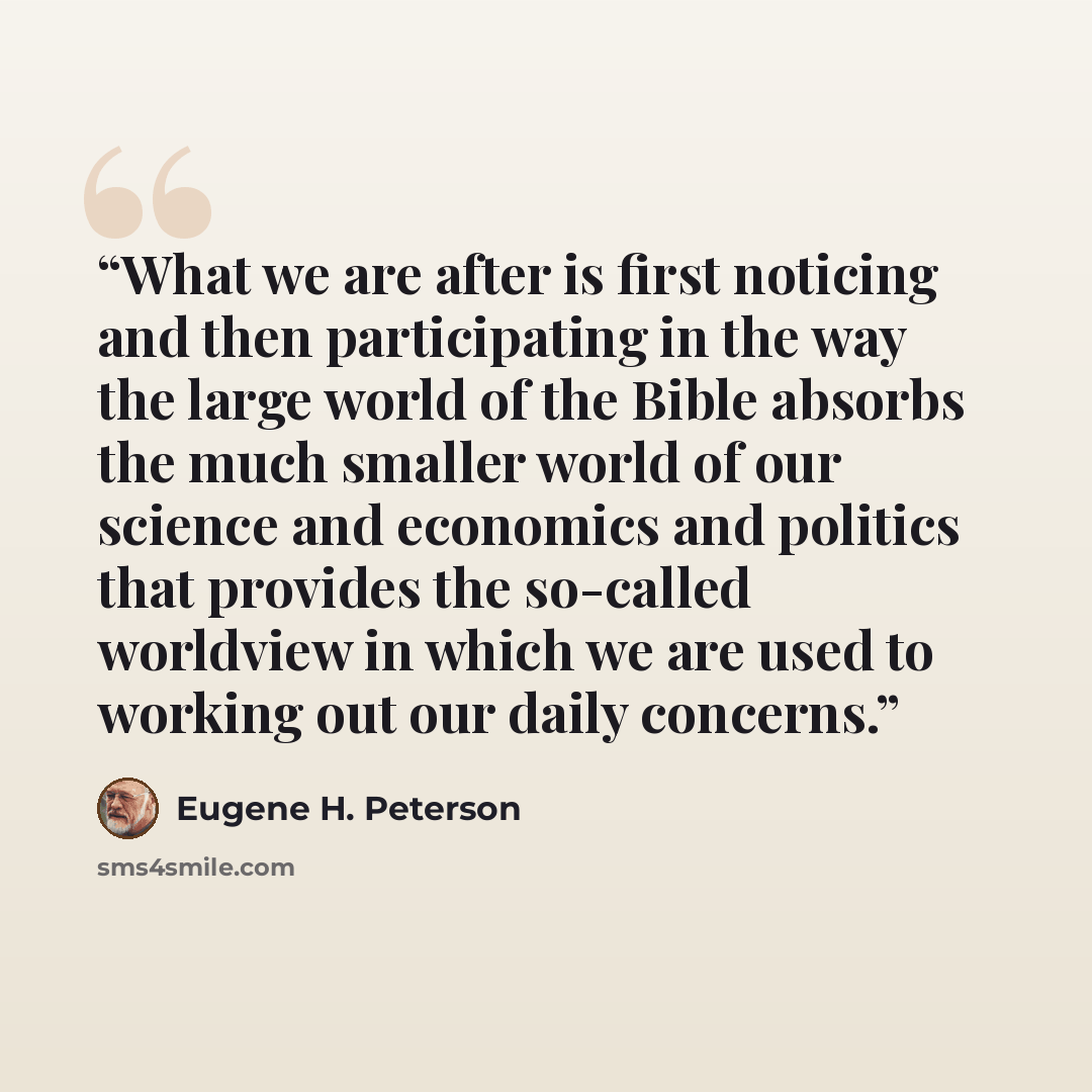“What we are after is first noticing and then participating in the way the large world of the Bible absorbs the much smaller world of our science and economics and politics that provides the so-called worldview in which we are used to working out our daily concerns.” quote by Eugene H. Peterson