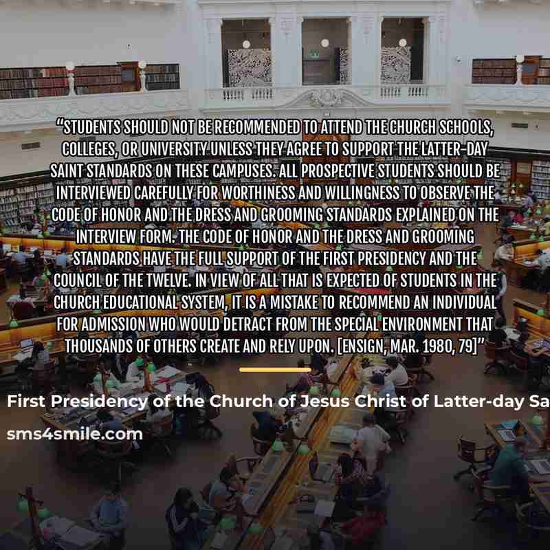 “Students should not be recommended to attend the Church schools, colleges, or university unless they agree to support the Latter-day Saint standards on these campuses. All prospective students should be interviewed carefully for worthiness and willingness to observe the code of honor and the dress…” quote by First Presidency of the Church of Jesus Christ of Latter-day Saints