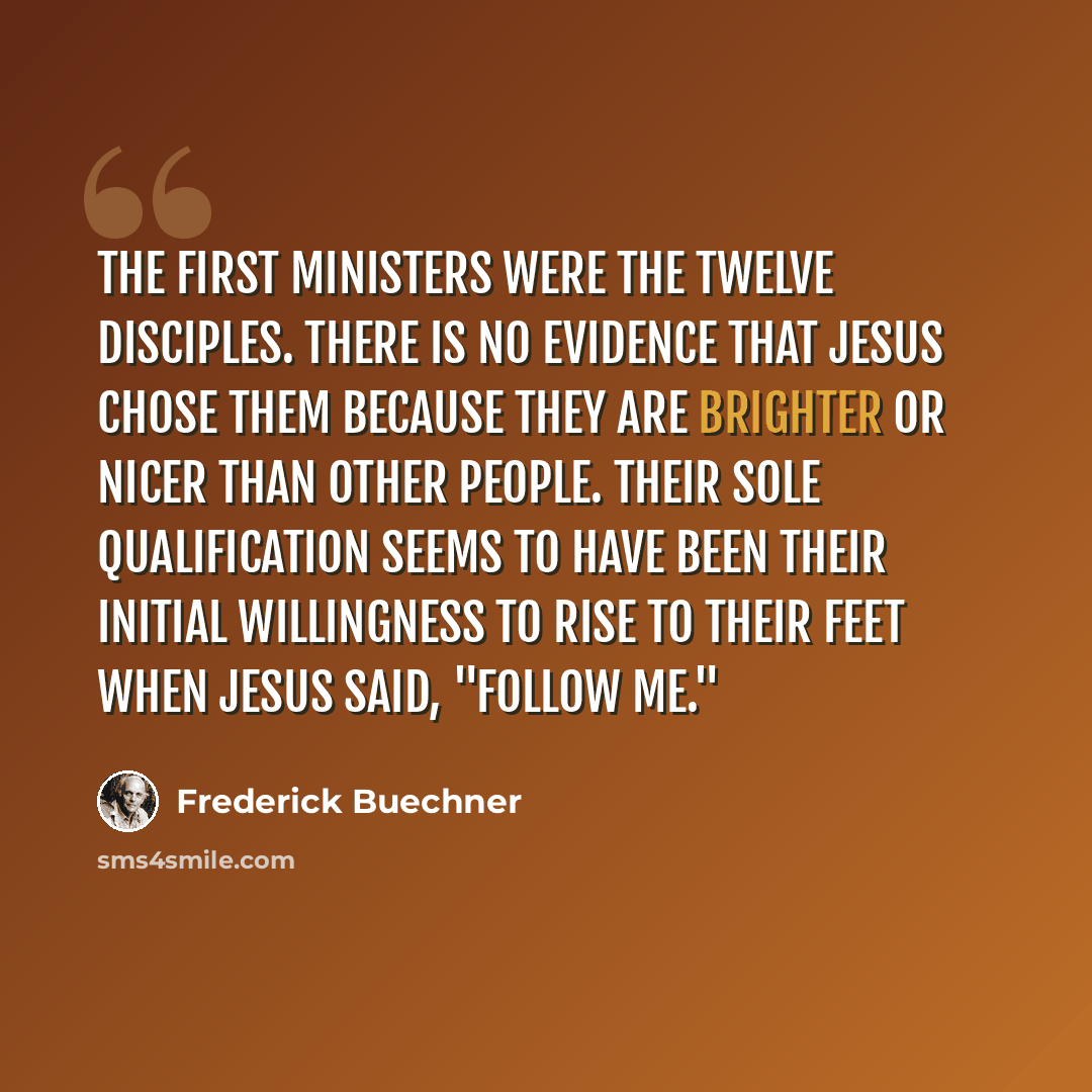 “The first ministers were the twelve disciples. There is no evidence that Jesus chose them because they are brighter or nicer than other people. Their sole qualification seems to have been their initial willingness to rise to their feet when Jesus said, "Follow me."” quote by Frederick Buechner
