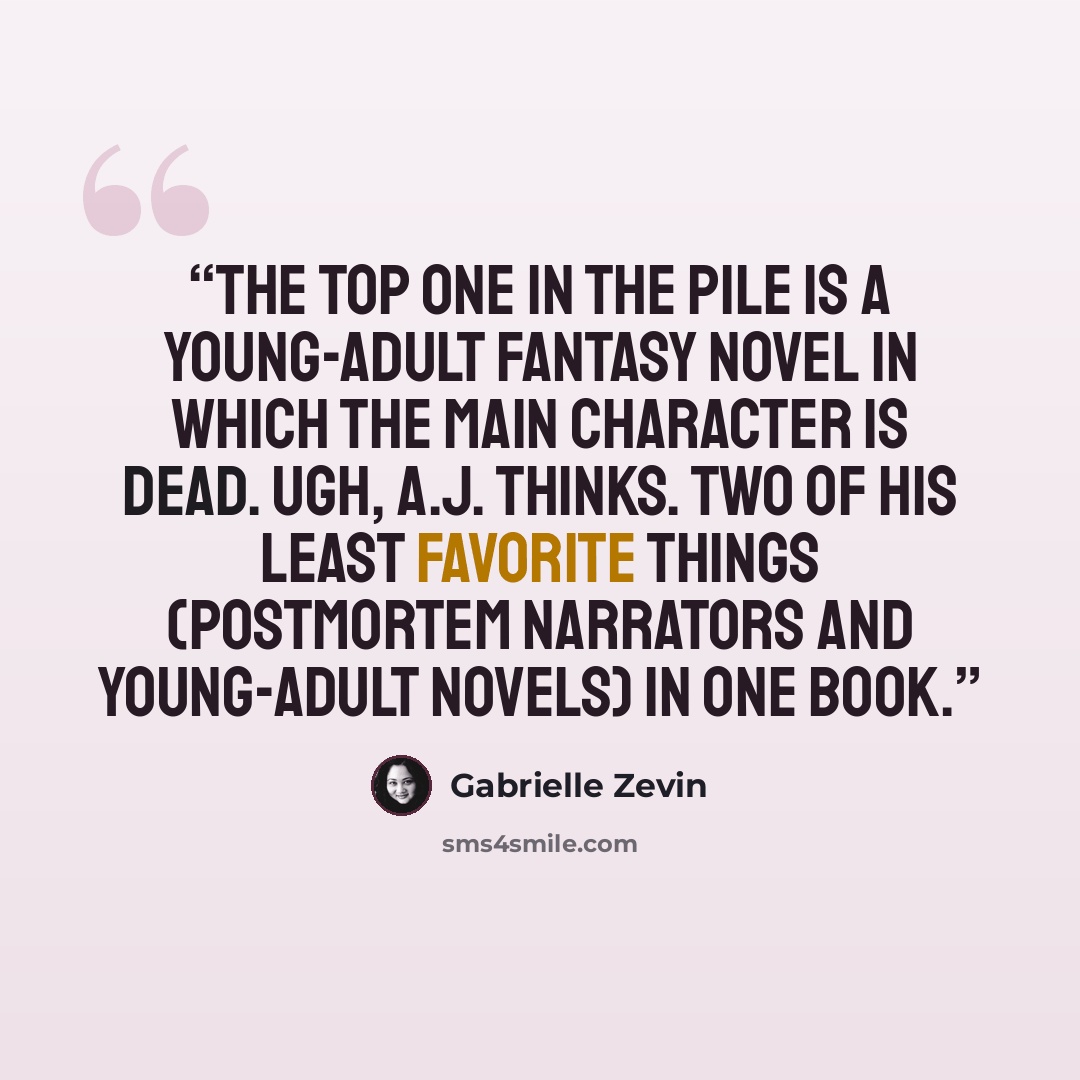 “The top one in the pile is a young-adult fantasy novel in which the main character is dead. Ugh, A.J. thinks. Two of his least favorite things (postmortem narrators and young-adult novels) in one book.” quote by Gabrielle Zevin