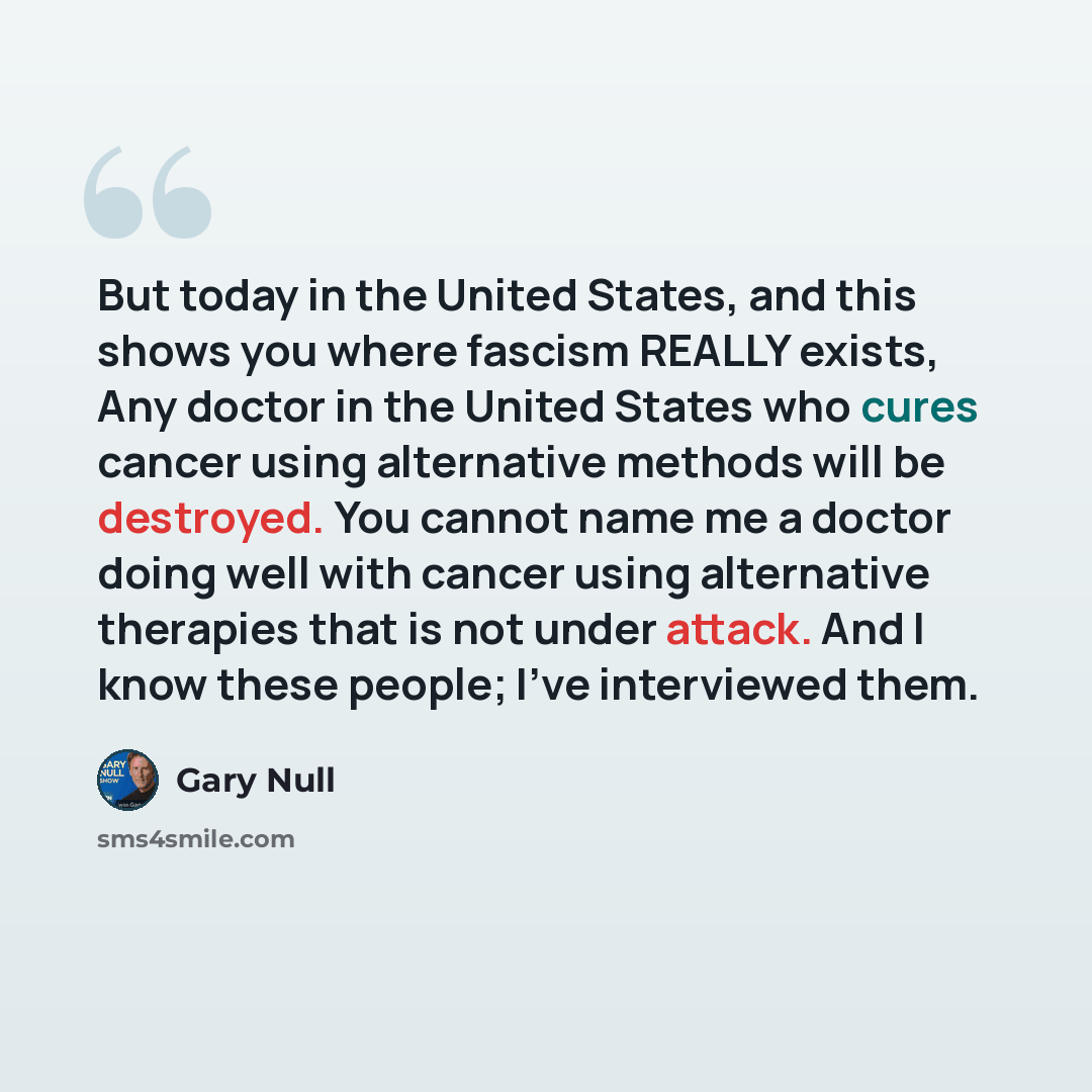 “But today in the United States, and this shows you where fascism REALLY exists, Any doctor in the United States who cures cancer using alternative methods will be destroyed. You cannot name me a doctor doing well with cancer using alternative therapies that is not under attack. And I know these…” quote by Gary Null